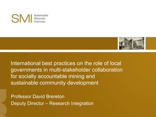 International best practices on the role of local
governments in multi-stakeholder collaboration
for socially accountable mining and
sustainable community development

Professor David Brereton
Deputy Director – Research Integration
                                                    1
 