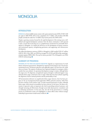 00
1Aid Effectiveness 2011: Progress in Implementing the Paris Declaration – Volume II Country Chapters
Mongolia
INTRODUCTION
Mongolia is a lower-middle income country with a gross national income (GNI) of USD 1 630
per capita in 2009 (WDI, 2011). It has a population of 2.7 million, 22% of whom (594 000
people) currently live under the 1.25 dollar-a-day income poverty line (WDI, 2011).
Despite a growing economy boosted by the rapid development of the mining sector, well-
defined and targeted development assistance from the donor community is still expected
to play a crucial role in the long run as a complementary mechanism for sustainable devel-
opment in Mongolia. It is hoped aid will focus on the development of human resources
and institutional capacity, strengthening governance and supporting vital infrastructure
development.
Net oﬃcial development assistance (ODA) to Mongolia in 2009 totalled USD 417 million
(OECD, 2011). Since 2005, net ODA has averaged 9% of GNI and 24% of the central gov-
ernment expense (WDI, 2011). The top five donors provided 72% of Mongolia’s core ODA
(OECD, forthcoming). n
SUMMARY OF PROGRESS
Progress on the Paris Declaration indicators depends on improvements by both
donors and partner governments. Mongolia has registered mixed progress since the previous
monitoring surveys. Of thirteen indicators with applicable targets, two have been met, while
eleven are unmet. The majority of indicators have registered marginal or no progress, while a
number have seen setbacks. An operational development strategy is in place, although below
the target score. On alignment, strengthened capacity through co‑ordinated support is sig-
nificantly above target, untied aid is close to target, while there have been setbacks regarding
the alignment of aid to national priorities and the predictability of aid.
All harmonisation indicators are significantly below target, however, there has been pro-
gress on the use of programme-based approaches (PBAs) and joint missions, while there
has been a decline in joint analytic work. A results-oriented framework is in place, although
below target, while mutual accountability has been achieved. In the future, the donor com-
munity is expected to play an important role, both in providing technical assistance, and
through increasing aid effectiveness through sector-wide donor-partner consultative and
co‑ordinating mechanisms. At the same time, the role of the governments as a leading
partner of coordination needs to be highlighted, as donor efforts alone without strategic
leadership by government would remain ineffective. n
Mongolia.indd 1 09/09/12 15:01
 
