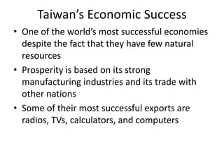 Taiwan’s Economic Success
• One of the world’s most successful economies
  despite the fact that they have few natural
  resources
• Prosperity is based on its strong
  manufacturing industries and its trade with
  other nations
• Some of their most successful exports are
  radios, TVs, calculators, and computers
 