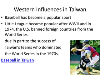 Western Influences in Taiwan
• Baseball has become a popular sport
• Little League became popular after WWII and in
  1974, the U.S. banned foreign countries from the
  World Series
  due in part to the success of
  Taiwan’s teams who dominated
  the World Series in the 1970s.
Baseball in Taiwan
 