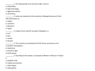 _________ 1. The rapid growth of an economic tiger is due to
a. cheap labor.
b. high technology.
c. aggressive exports.
d. all of these.
_________ 2. Goats are important to the economy in Mongolia because of their
soft wool known as
a. angora.
b. cashmere.
c. Mandarin.
d. Taipei.
_________ 3. A type of tent used for housing in Mongolia is a
a. yurt.
b. tarp.
c. nomad.
d. dynasty.
_________ 4. The countries surrounding the Pacific Ocean are known as the
a. Southern Hemisphere.
b. Pacific Rim.
c. economic tiger.
d. Pacific group
_________ 5. According to the chapter, an example of Western influence in Taiwan
is
a. baseball cards.
b. hockey tournaments.
c. Little League.
d. video games.
 