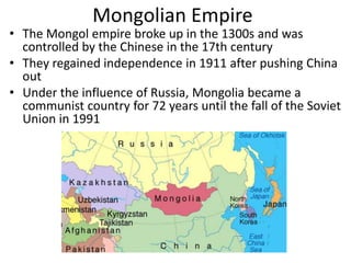 Mongolian Empire
• The Mongol empire broke up in the 1300s and was
  controlled by the Chinese in the 17th century
• They regained independence in 1911 after pushing China
  out
• Under the influence of Russia, Mongolia became a
  communist country for 72 years until the fall of the Soviet
  Union in 1991
 