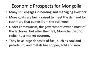 Economic Prospects for Mongolia
• Many still engages in herding and managing livestock
• More goats are being raised to meet the demand for
  cashmere that comes from the soft wool
• Under communism, the government owned most of
  the factories, but after their fall, Mongolia tried to
  switch to a market economy
• They have large deposits of fuel, such as coal and
  petroleum, and metals like copper, gold and iron
 