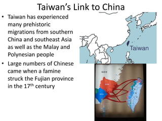 Taiwan’s Link to China
• Taiwan has experienced
  many prehistoric
  migrations from southern
  China and southeast Asia
  as well as the Malay and
  Polynesian people
• Large numbers of Chinese
  came when a famine
  struck the Fujian province
  in the 17th century
 