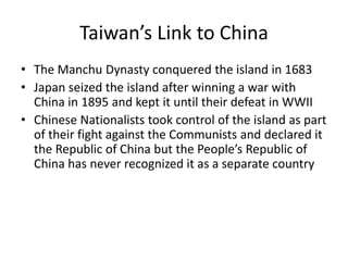 Taiwan’s Link to China
• The Manchu Dynasty conquered the island in 1683
• Japan seized the island after winning a war with
  China in 1895 and kept it until their defeat in WWII
• Chinese Nationalists took control of the island as part
  of their fight against the Communists and declared it
  the Republic of China but the People’s Republic of
  China has never recognized it as a separate country
 