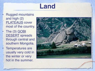 Land
• Rugged mountains
  and high (2)
  PLATEAUS cover
  most of the country.
• The (3) GOBI
  DESERT spreads
  through central and
  southern Mongolia.
• Temperatures are
  usually very cold in
  the winter or very
  hot in the summer.
 