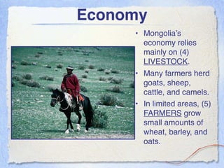 Economy
     • Mongolia’s
       economy relies
       mainly on (4)
       LIVESTOCK.
     • Many farmers herd
       goats, sheep,
       cattle, and camels.
     • In limited areas, (5)
       FARMERS grow
       small amounts of
       wheat, barley, and
       oats.
 