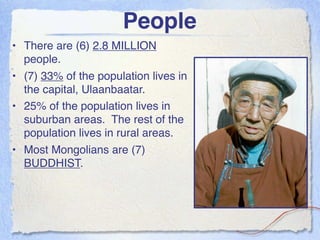 People
• There are (6) 2.8 MILLION
  people.
• (7) 33% of the population lives in
  the capital, Ulaanbaatar.
• 25% of the population lives in
  suburban areas. The rest of the
  population lives in rural areas.
• Most Mongolians are (7)
  BUDDHIST.
 