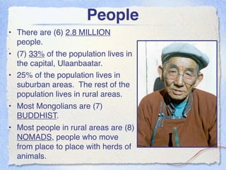 People
• There are (6) 2.8 MILLION
  people.
• (7) 33% of the population lives in
  the capital, Ulaanbaatar.
• 25% of the population lives in
  suburban areas. The rest of the
  population lives in rural areas.
• Most Mongolians are (7)
  BUDDHIST.
• Most people in rural areas are (8)
  NOMADS, people who move
  from place to place with herds of
  animals.
 
