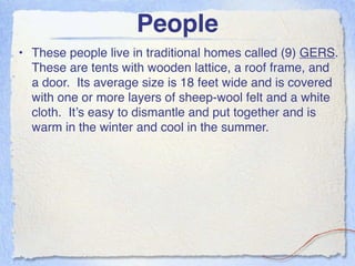 People
• These people live in traditional homes called (9) GERS.
  These are tents with wooden lattice, a roof frame, and
  a door. Its average size is 18 feet wide and is covered
  with one or more layers of sheep-wool felt and a white
  cloth. It’s easy to dismantle and put together and is
  warm in the winter and cool in the summer.
 