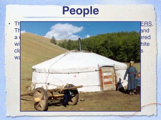 People
• These people live in traditional homes called (9) GERS.
  These are tents with wooden lattice, a roof frame, and
  a door. Its average size is 18 feet wide and is covered
  with one or more layers of sheep-wool felt and a white
  cloth. It’s easy to dismantle and put together and is
  warm in the winter and cool in the summer.
 