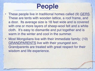 People
• These people live in traditional homes called (9) GERS.
  These are tents with wooden lattice, a roof frame, and
  a door. Its average size is 18 feet wide and is covered
  with one or more layers of sheep-wool felt and a white
  cloth. It’s easy to dismantle and put together and is
  warm in the winter and cool in the summer.
• Most Mongolians live with their immediate family; (10)
  GRANDPARENTS live with their youngest son.
  Grandparents are treated with great respect for their
  wisdom and life experience.
 