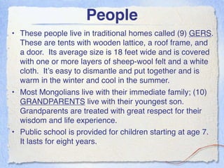 People
• These people live in traditional homes called (9) GERS.
  These are tents with wooden lattice, a roof frame, and
  a door. Its average size is 18 feet wide and is covered
  with one or more layers of sheep-wool felt and a white
  cloth. It’s easy to dismantle and put together and is
  warm in the winter and cool in the summer.
• Most Mongolians live with their immediate family; (10)
  GRANDPARENTS live with their youngest son.
  Grandparents are treated with great respect for their
  wisdom and life experience.
• Public school is provided for children starting at age 7.
  It lasts for eight years.
 