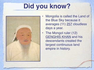 Did you know?
     • Mongolia is called the Land of
       the Blue Sky because it
       averages (11) 257 cloudless
       days a year.
     • The Mongol ruler (12)
       GENGHIS KHAN and his
       descendants created the
       largest continuous land
       empire in history.
 