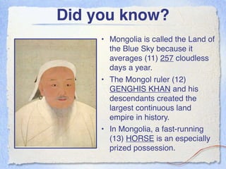 Did you know?
     • Mongolia is called the Land of
       the Blue Sky because it
       averages (11) 257 cloudless
       days a year.
     • The Mongol ruler (12)
       GENGHIS KHAN and his
       descendants created the
       largest continuous land
       empire in history.
     • In Mongolia, a fast-running
       (13) HORSE is an especially
       prized possession.
 
