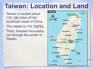 Taiwan: Location and Land
• Taiwan is located about
  (13) 100 miles off the
  southeast coast of China.
• The capital is (14) TAIPEI.
• Thick, forested mountains
  run through the center of
  Taiwan.
 