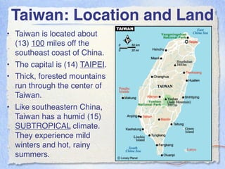 Taiwan: Location and Land
• Taiwan is located about
  (13) 100 miles off the
  southeast coast of China.
• The capital is (14) TAIPEI.
• Thick, forested mountains
  run through the center of
  Taiwan.
• Like southeastern China,
  Taiwan has a humid (15)
  SUBTROPICAL climate.
  They experience mild
  winters and hot, rainy
  summers.
 