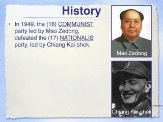 History
• In 1949, the (16) COMMUNIST
  party led by Mao Zedong,
  defeated the (17) NATIONALIS
  party, led by Chiang Kai-shek.
                                    Mao Zedong




                                   Chiang Kai-shek
 