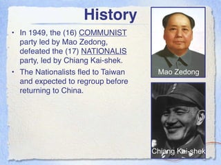 History
• In 1949, the (16) COMMUNIST
  party led by Mao Zedong,
  defeated the (17) NATIONALIS
  party, led by Chiang Kai-shek.
• The Nationalists ﬂed to Taiwan    Mao Zedong
  and expected to regroup before
  returning to China.




                                   Chiang Kai-shek
 