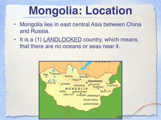 Mongolia: Location
• Mongolia lies in east central Asia between China
  and Russia.
• It is a (1) LANDLOCKED country, which means
  that there are no oceans or seas near it.
 