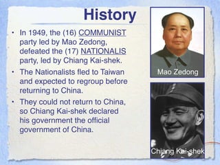 History
• In 1949, the (16) COMMUNIST
  party led by Mao Zedong,
  defeated the (17) NATIONALIS
  party, led by Chiang Kai-shek.
• The Nationalists ﬂed to Taiwan     Mao Zedong
  and expected to regroup before
  returning to China.
• They could not return to China,
  so Chiang Kai-shek declared
  his government the ofﬁcial
  government of China.

                                    Chiang Kai-shek
 