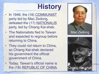 History
• In 1949, the (16) COMMUNIST
  party led by Mao Zedong,
  defeated the (17) NATIONALIS
  party, led by Chiang Kai-shek.
• The Nationalists ﬂed to Taiwan     Mao Zedong
  and expected to regroup before
  returning to China.
• They could not return to China,
  so Chiang Kai-shek declared
  his government the ofﬁcial
  government of China.
• Today, Taiwan’s ofﬁcial name is
  the (18) REPUBLIC OF CHINA.       Chiang Kai-shek
 