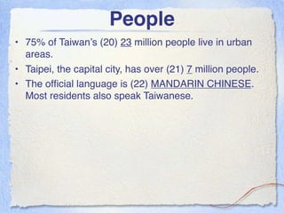 People
• 75% of Taiwan’s (20) 23 million people live in urban
  areas.
• Taipei, the capital city, has over (21) 7 million people.
• The ofﬁcial language is (22) MANDARIN CHINESE.
  Most residents also speak Taiwanese.
 