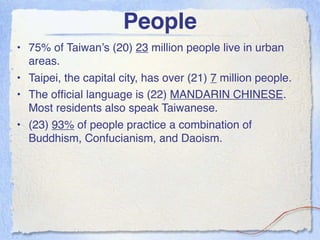 People
• 75% of Taiwan’s (20) 23 million people live in urban
  areas.
• Taipei, the capital city, has over (21) 7 million people.
• The ofﬁcial language is (22) MANDARIN CHINESE.
  Most residents also speak Taiwanese.
• (23) 93% of people practice a combination of
  Buddhism, Confucianism, and Daoism.
 