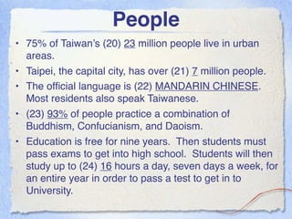 People
• 75% of Taiwan’s (20) 23 million people live in urban
  areas.
• Taipei, the capital city, has over (21) 7 million people.
• The ofﬁcial language is (22) MANDARIN CHINESE.
  Most residents also speak Taiwanese.
• (23) 93% of people practice a combination of
  Buddhism, Confucianism, and Daoism.
• Education is free for nine years. Then students must
  pass exams to get into high school. Students will then
  study up to (24) 16 hours a day, seven days a week, for
  an entire year in order to pass a test to get in to
  University.
 