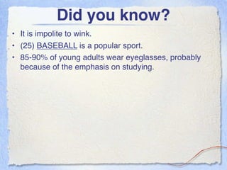 Did you know?
• It is impolite to wink.
• (25) BASEBALL is a popular sport.
• 85-90% of young adults wear eyeglasses, probably
  because of the emphasis on studying.
 