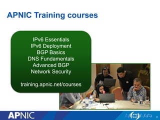 11
APNIC Training courses
11
IPv6 Essentials
IPv6 Deployment
BGP Basics
DNS Fundamentals
Advanced BGP
Network Security
training.apnic.net/courses
 