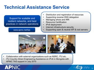 Technical Assistance Service
TAS - Thailand TAS - Bangladesh
Support for scalable and
resilient networks, and best
practices in network operations
• Distribution and registration of resources
• Supporting reverse DNS delegation
• Managing whois and IRR
• Resource Certification
• IPv6 deployment
• Internet infrastructure security
• Supporting open & neutral IXP & root serverswww.apnic.net/tas
13
• Collaboration with external organizations such as NSRC, ITU etc.
• ITU Country Direct Engineering Assistance on IPv6 in Mongolia with
APNIC TAS support in July 2015
 