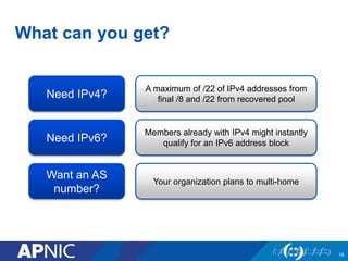 What can you get?
16
Need IPv4?
A maximum of /22 of IPv4 addresses from
final /8 and /22 from recovered pool
Need IPv6?
Members already with IPv4 might instantly
qualify for an IPv6 address block
Want an AS
number?
Your organization plans to multi-home
 