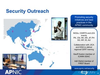 22
Security Outreach
Craig Ng
Promoting security
initiatives and best
practices in the
APNIC community
NOGs, CSIRTS and LEA
events
PK, CN, HK, KR, JP, PH
SG, MY, ID, AU
Collaboration with JICA
and KISA to deliver
regional CERT training
Geoff Huston member of
ICANN SSAC
Adli Wahid member of
FIRST Board
Adli Wahid
www.apnic.net/security
 