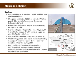 Mongolia : Mining

   Oyu Tolgoi
      OT is considered to be the world’s largest untapped gold
        and copper deposits
      OT deposits contain (as of 2010) an estimated 79 billion
        pounds (36m tonnes) of copper, and 45m ounces
        (1.3bn grams) of gold
      Production is scheduled to begin in 2013 and to reach
        full capacity in 2018
      Over the anticipated lifespan of the mine (45 years), OT
        is scheduled to produce 450,000 tonnes of copper per
        year, 3% of global production.
      OT is expected to produce 330,000 ounces of gold pa
      The OT mining project is the largest financial undertaking
        in Mongolia's history and is expected to account for
        more than 30% of the country's GDP
      Financing for the project has come in part from
        the Turquoise Hill Resources (former Rio Tinto
        Group) and an investment agreement between TRQ and
        the government of Mongolia

                                                                    Mongolia Asset Management
 