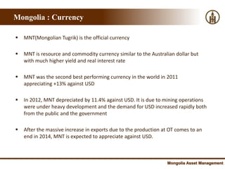 Mongolia : Currency

   MNT(Mongolian Tugrik) is the official currency

   MNT is resource and commodity currency similar to the Australian dollar but
    with much higher yield and real interest rate

   MNT was the second best performing currency in the world in 2011
    appreciating +13% against USD

   In 2012, MNT depreciated by 11.4% against USD. It is due to mining operations
    were under heavy development and the demand for USD increased rapidly both
    from the public and the government

   After the massive increase in exports due to the production at OT comes to an
    end in 2014, MNT is expected to appreciate against USD.



                                                                  Mongolia Asset Management
 