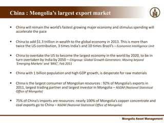 China : Mongolia’s largest export market

   China will remain the world’s fastest growing major economy and stimulus spending will
    accelerate the pace

   China to add $1.3 trillion in wealth to the global economy in 2013. This is more than
    twice the US contribution, 3 times India’s and 10 times Brazil’s – Economist Intelligence Unit

   China to overtake the US to become the largest economy in the world by 2020, to be in
    turn overtaken by India by 2050 – Citigroup: Global Growth Generators: Moving beyond
    ‘Emerging Markets’ and ‘BRIC’, Feb 2011

   China with 1 billion population and high GDP growth, is desperate for raw materials

   China is the largest consumer of Mongolian resources : 92% of Mongolia’s exports in
    2011, largest trading partner and largest investor in Mongolia – NSOM (National Statistical
    Office of Mongolia)

   75% of China’s imports are resources: nearly 100% of Mongolia’s copper concentrate and
    coal exports go to China – NSOM (National Statistical Office of Mongolia)


                                                                            Mongolia Asset Management
 