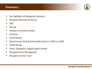 Summary

   Key Highlights of Mongolian Economy
   Mongolia Overview & History
   GDP
   Mining
   Inflation and Interest Rates
   Currency
   Stock Market
   Key Economic Date & Commodity Output in 2010 vs. 2020
   Credit Rating
   China : Mongolia’s largest export market
   Mongolia Asset Management
   Mongolia Frontier Fund



                                                            Mongolia Asset Management
 