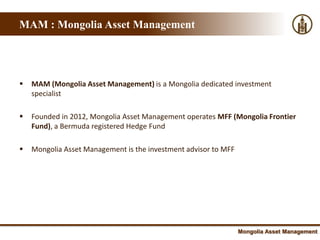 Mongolia : World’s fastest growing economy
MAM : Mongolia Asset Management




   MAM (Mongolia Asset Management) is a Mongolia dedicated investment
    specialist

   Founded in 2012, Mongolia Asset Management operates MFF (Mongolia Frontier
    Fund), a Bermuda registered Hedge Fund

   Mongolia Asset Management is the investment advisor to MFF




                                                                 Mongolia Asset Management
 