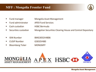 MFF : Mongolia Frontier Fund


   Fund manager           Mongolia Asset Management
   Fund administrator     APEX Fund Services
   Cash custodian         HSBC Bermuda
   Securities custodian   Mongolian Securities Clearing House and Central Depositary


   ISIN Number            BMG3032V4806
   CUSIP Number           G3032V480
   Bloomberg Ticker       MONGMFF




                                                               Mongolia Asset Management
 