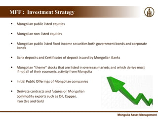 MFF : Investment Strategy

   Mongolian public listed equities

   Mongolian non-listed equities

   Mongolian public listed fixed income securities both government bonds and corporate
    bonds

   Bank deposits and Certificates of deposit issued by Mongolian Banks

   Mongolian “theme” stocks that are listed in overseas markets and which derive most
    if not all of their economic activity from Mongolia

   Initial Public Offerings of Mongolian companies

   Derivate contracts and futures on Mongolian
    commodity exports such as Oil, Copper,
    Iron Ore and Gold


                                                                     Mongolia Asset Management
 