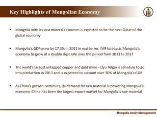 Key Highlights of Mongolian Economy


   Mongolia with its vast mineral resources is expected to be the next Qatar of the
    global economy


   Mongolia’s GDP grew by 17.3% in 2011 in real terms. IMF forecasts Mongolia’s
    economy to grow at a double digit rate over the period from 2013 to 2017


   The world’s largest untapped copper and gold mine - Oyu Tolgoi is schedule to go
    into production in 2013 and is expected to account over 30% of Mongolia’s GDP


   As China’s growth continues, its demand for raw material is powering Mongolia’s
    economy. China has been the largest export market for Mongolia’s raw material




                                                                    Mongolia Asset Management
 