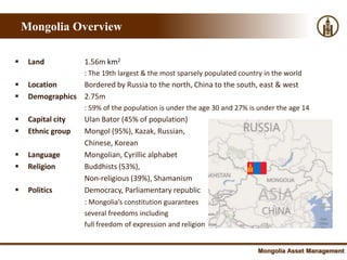 Mongolia Overview

    Land            1.56m km2
                     : The 19th largest & the most sparsely populated country in the world
    Location     Bordered by Russia to the north, China to the south, east & west
    Demographics 2.75m
                     : 59% of the population is under the age 30 and 27% is under the age 14
    Capital city    Ulan Bator (45% of population)
    Ethnic group    Mongol (95%), Kazak, Russian,
                     Chinese, Korean
    Language        Mongolian, Cyrillic alphabet
    Religion        Buddhists (53%),
                     Non-religious (39%), Shamanism
    Politics        Democracy, Parliamentary republic
                     : Mongolia’s constitution guarantees
                     several freedoms including
                     full freedom of expression and religion


                                                                            Mongolia Asset Management
 