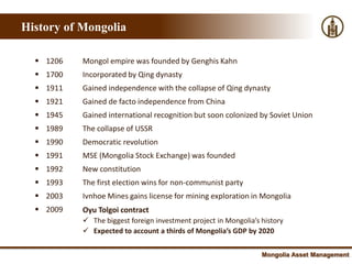 History of Mongolia

   1206   Mongol empire was founded by Genghis Kahn
   1700   Incorporated by Qing dynasty
   1911   Gained independence with the collapse of Qing dynasty
   1921   Gained de facto independence from China
   1945   Gained international recognition but soon colonized by Soviet Union
   1989   The collapse of USSR
   1990   Democratic revolution
   1991   MSE (Mongolia Stock Exchange) was founded
   1992   New constitution
   1993   The first election wins for non-communist party
   2003   Ivnhoe Mines gains license for mining exploration in Mongolia
   2009   Oyu Tolgoi contract
            The biggest foreign investment project in Mongolia’s history
            Expected to account a thirds of Mongolia’s GDP by 2020


                                                                  Mongolia Asset Management
 