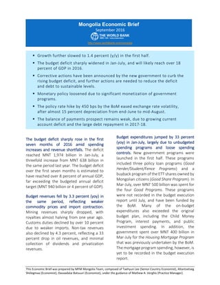 This Economic Brief was prepared by MFM Mongolia Team, composed of Taehyun Lee (Senior Country Economist), Altantsetseg
Shiilegmaa (Economist), Davaadalai Batsuuri (Economist), under the guidance of Mathew A. Verghis (Practice Manager).
The budget deficit sharply rose in the first
seven months of 2016 amid spending
increases and revenue shortfalls. The deficit
reached MNT 1,974 billion in Jan-July, a
threefold increase from MNT 638 billion in
the same period last year. The budget deficit
over the first seven months is estimated to
have reached over 8 percent of annual GDP,
far exceeding the budgeted annual deficit
target (MNT 940 billion or 4 percent of GDP).
Budget revenues fell by 3.3 percent (yoy) in
the same period, reflecting weaker
commodity prices and import contraction.
Mining revenues sharply dropped, with
royalties almost halving from one year ago.
Customs duties declined by over 10 percent
due to weaker imports. Non-tax revenues
also declined by 4.3 percent, reflecting a 33
percent drop in oil revenues, and minimal
collection of dividends and privatization
revenues.
Budget expenditures jumped by 33 percent
(yoy) in Jan-July, largely due to unbudgeted
spending programs and loose spending
controls. New government programs were
launched in the first half. These programs
included three policy loan programs (Good
Herder/Student/Fence Programs) and a
buyback program of the ETT shares owned by
Mongolian citizens (Good Share Program). In
Mar-July, over MNT 500 billion was spent for
the four Good Programs. These programs
were not recorded in the budget execution
report until July, and have been funded by
the BoM. Many of the on-budget
expenditures also exceeded the original
budget plan, including the Child Money
Program, interest payments, and public
investment spending. In addition, the
government spent over MNT 400 billion in
Mar-July for the Housing Mortgage Program
that was previously undertaken by the BoM.
The mortgage program spending, however, is
yet to be recorded in the budget execution
report.
Mongolia Economic Brief
September 2016
http://www.worldbank.org/mongolia
 