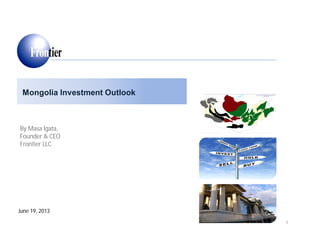 Mongolia Investment Outlook
June 19, 2013
By Masa Igata,
Founder & CEO
Frontier LLC
1
 