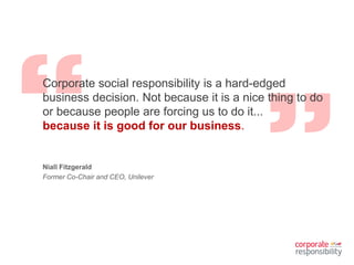 Corporate social responsibility is a hard-edged
business decision. Not because it is a nice thing to do
or because people are forcing us to do it...
because it is good for our business.
Niall Fitzgerald
Former Co-Chair and CEO, Unilever
 