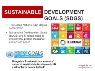 SUSTAINABLE DEVELOPMENT
GOALS (SDGS)
• The United Nations (UN) targets
set for 2030
• Sustainable Development Goals
(SDGS) are 17 global goals to
end poverty, protect the planet
and ensure peace
Mongolia’s President cites ‘essential’
nature of sustainable development, UN
goal to ‘leave no one behind’
 