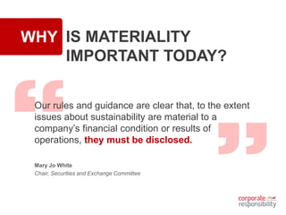 WHY IS MATERIALITY
IMPORTANT TODAY?
Our rules and guidance are clear that, to the extent
issues about sustainability are material to a
company’s financial condition or results of
operations, they must be disclosed.
Mary Jo White
Chair, Securities and Exchange Committee
 