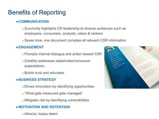 Benefits of Reporting
●COMMUNICATION
oSuccinctly highlights CR leadership to diverse audiences such as
employees, consumers, analysts, raters & rankers
oSaves time; one document compiles all relevant CSR information
●ENGAGEMENT
oPrompts internal dialogue and action toward CSR
oCredibly addresses stakeholder/consumer
expectations
oBuilds trust and educates
●BUSINESS STRATEGY
oDrives innovation by identifying opportunities
o“What gets measured gets managed”
oMitigates risk by identifying vulnerabilities
●MOTIVATION AND RETENTION
oAttracts, keeps talent
 